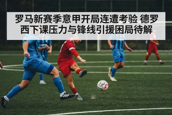 罗马新赛季意甲开局连遭考验 德罗西下课压力与锋线引援困局待解（kaiyun）